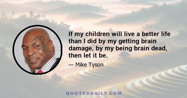 If my children will live a better life than I did by my getting brain damage, by my being brain dead, then let it be.