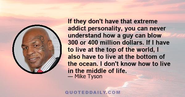 If they don't have that extreme addict personality, you can never understand how a guy can blow 300 or 400 million dollars. If I have to live at the top of the world, I also have to live at the bottom of the ocean. I