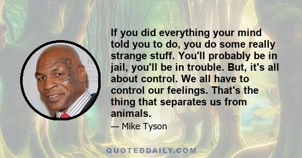 If you did everything your mind told you to do, you do some really strange stuff. You'll probably be in jail, you'll be in trouble. But, it's all about control. We all have to control our feelings. That's the thing that 