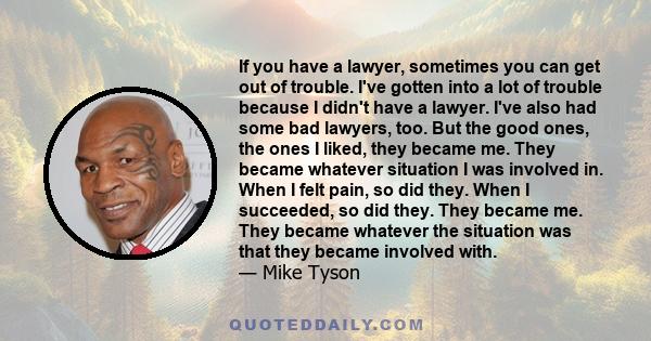 If you have a lawyer, sometimes you can get out of trouble. I've gotten into a lot of trouble because I didn't have a lawyer. I've also had some bad lawyers, too. But the good ones, the ones I liked, they became me.