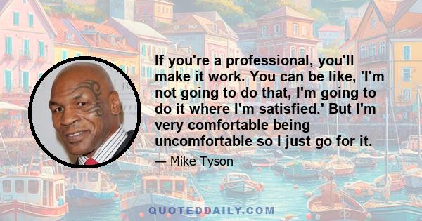 If you're a professional, you'll make it work. You can be like, 'I'm not going to do that, I'm going to do it where I'm satisfied.' But I'm very comfortable being uncomfortable so I just go for it.