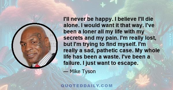 I'll never be happy. I believe I'll die alone. I would want it that way. I've been a loner all my life with my secrets and my pain. I'm really lost, but I'm trying to find myself. I'm really a sad, pathetic case. My