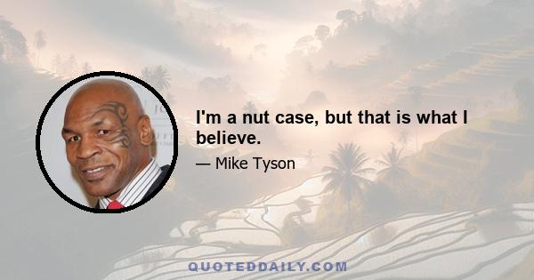 I'm a nut case, but that is what I believe.