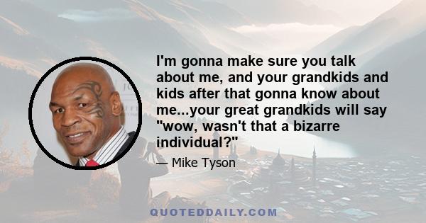 I'm gonna make sure you talk about me, and your grandkids and kids after that gonna know about me...your great grandkids will say wow, wasn't that a bizarre individual?