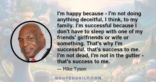 I'm happy because - I'm not doing anything deceitful, I think, to my family. I'm successful because I don't have to sleep with one of my friends' girlfriends or wife or something. That's why I'm successful, that's