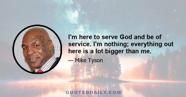 I'm here to serve God and be of service. I'm nothing; everything out here is a lot bigger than me.