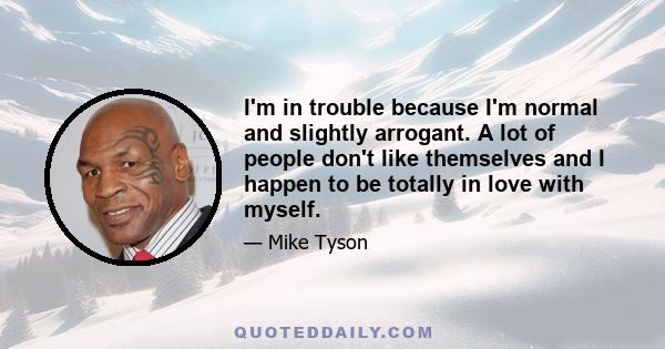 I'm in trouble because I'm normal and slightly arrogant. A lot of people don't like themselves and I happen to be totally in love with myself.