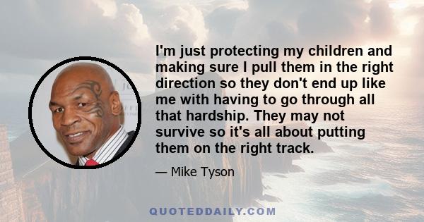 I'm just protecting my children and making sure I pull them in the right direction so they don't end up like me with having to go through all that hardship. They may not survive so it's all about putting them on the