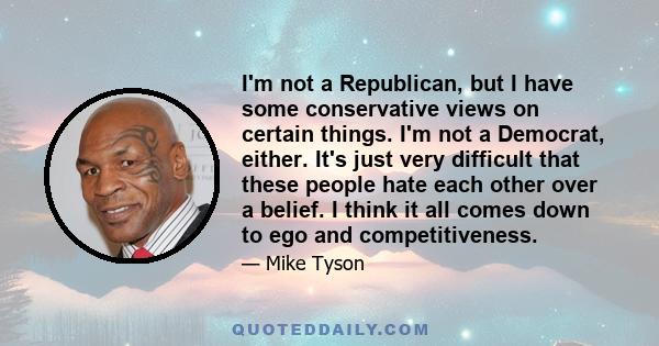 I'm not a Republican, but I have some conservative views on certain things. I'm not a Democrat, either. It's just very difficult that these people hate each other over a belief. I think it all comes down to ego and