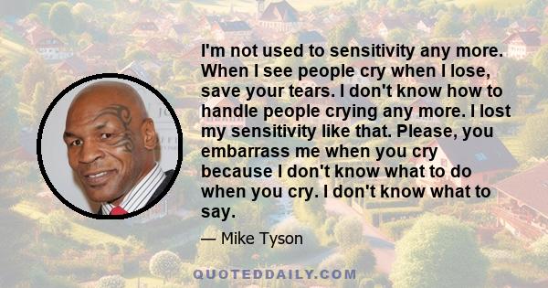 I'm not used to sensitivity any more. When I see people cry when I lose, save your tears. I don't know how to handle people crying any more. I lost my sensitivity like that. Please, you embarrass me when you cry because 