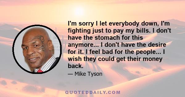 I'm sorry I let everybody down, I'm fighting just to pay my bills. I don't have the stomach for this anymore... I don't have the desire for it. I feel bad for the people... I wish they could get their money back.