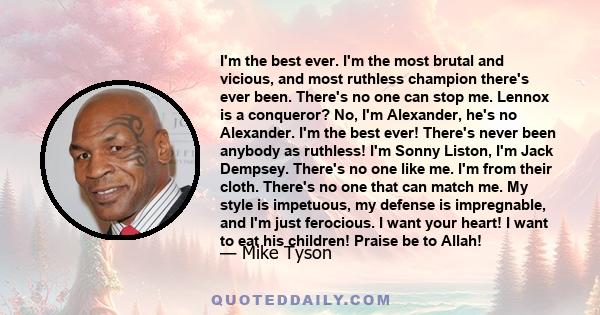 I'm the best ever. I'm the most brutal and vicious, and most ruthless champion there's ever been. There's no one can stop me. Lennox is a conqueror? No, I'm Alexander, he's no Alexander. I'm the best ever! There's never 