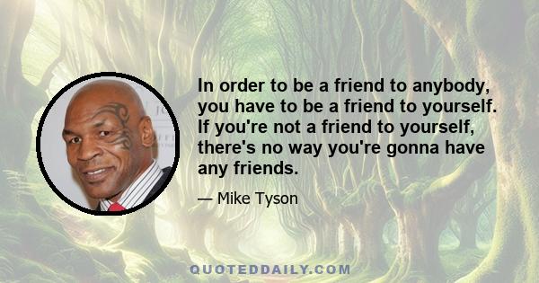 In order to be a friend to anybody, you have to be a friend to yourself. If you're not a friend to yourself, there's no way you're gonna have any friends.