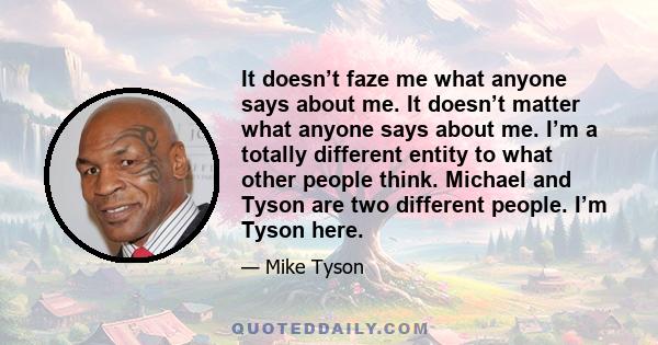 It doesn’t faze me what anyone says about me. It doesn’t matter what anyone says about me. I’m a totally different entity to what other people think. Michael and Tyson are two different people. I’m Tyson here.