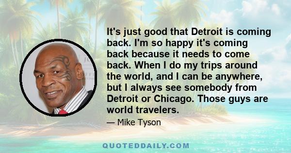 It's just good that Detroit is coming back. I'm so happy it's coming back because it needs to come back. When I do my trips around the world, and I can be anywhere, but I always see somebody from Detroit or Chicago.