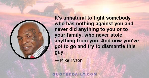 It's unnatural to fight somebody who has nothing against you and never did anything to you or to your family, who never stole anything from you. And now you've got to go and try to dismantle this guy.