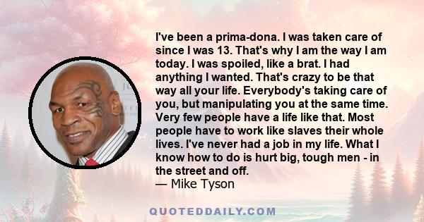 I've been a prima-dona. I was taken care of since I was 13. That's why I am the way I am today. I was spoiled, like a brat. I had anything I wanted. That's crazy to be that way all your life. Everybody's taking care of