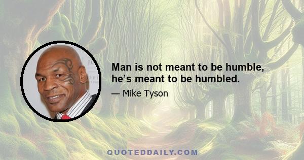 Man is not meant to be humble, he’s meant to be humbled.