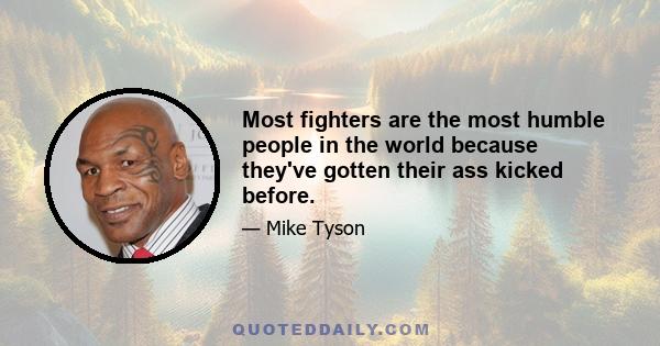 Most fighters are the most humble people in the world because they've gotten their ass kicked before.