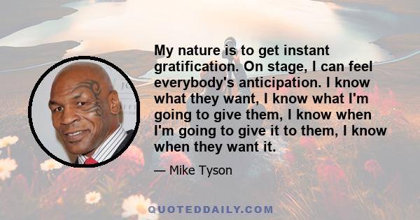 My nature is to get instant gratification. On stage, I can feel everybody's anticipation. I know what they want, I know what I'm going to give them, I know when I'm going to give it to them, I know when they want it.