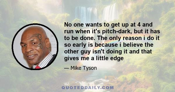 No one wants to get up at 4 and run when it's pitch-dark, but it has to be done. The only reason i do it so early is because i believe the other guy isn't doing it and that gives me a little edge