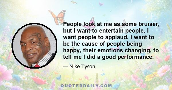 People look at me as some bruiser, but I want to entertain people. I want people to applaud. I want to be the cause of people being happy, their emotions changing, to tell me I did a good performance.