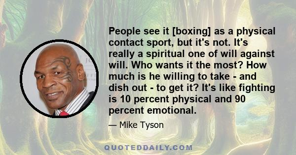 People see it [boxing] as a physical contact sport, but it's not. It's really a spiritual one of will against will. Who wants it the most? How much is he willing to take - and dish out - to get it? It's like fighting is 