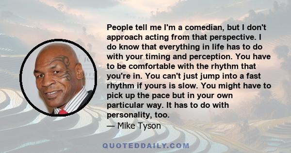 People tell me I'm a comedian, but I don't approach acting from that perspective. I do know that everything in life has to do with your timing and perception. You have to be comfortable with the rhythm that you're in.