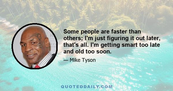 Some people are faster than others; I'm just figuring it out later, that's all. I'm getting smart too late and old too soon.