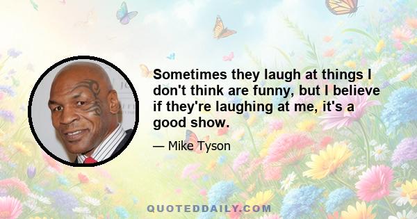 Sometimes they laugh at things I don't think are funny, but I believe if they're laughing at me, it's a good show.