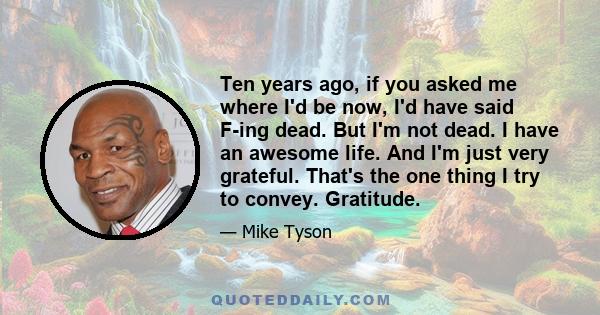 Ten years ago, if you asked me where I'd be now, I'd have said F-ing dead. But I'm not dead. I have an awesome life. And I'm just very grateful. That's the one thing I try to convey. Gratitude.