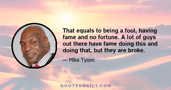 That equals to being a fool, having fame and no fortune. A lot of guys out there have fame doing this and doing that, but they are broke.