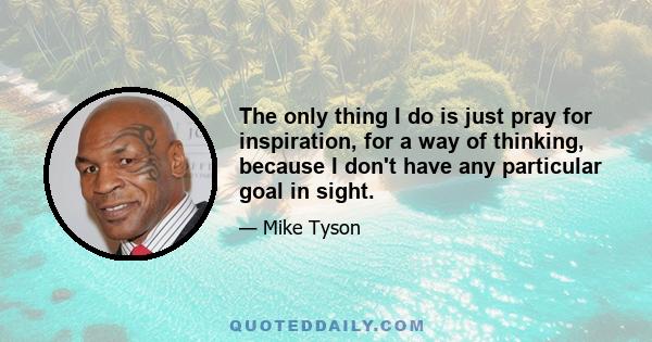 The only thing I do is just pray for inspiration, for a way of thinking, because I don't have any particular goal in sight.