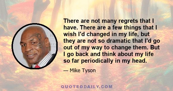 There are not many regrets that I have. There are a few things that I wish I'd changed in my life, but they are not so dramatic that I'd go out of my way to change them. But I go back and think about my life so far