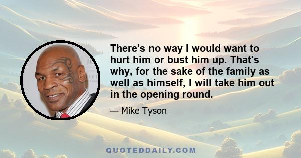 There's no way I would want to hurt him or bust him up. That's why, for the sake of the family as well as himself, I will take him out in the opening round.