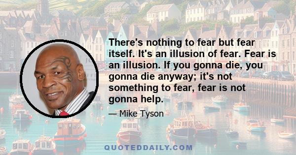 There's nothing to fear but fear itself. It's an illusion of fear. Fear is an illusion. If you gonna die, you gonna die anyway; it's not something to fear, fear is not gonna help.