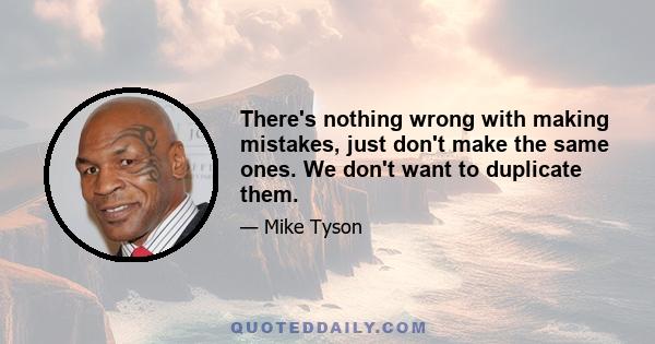 There's nothing wrong with making mistakes, just don't make the same ones. We don't want to duplicate them.