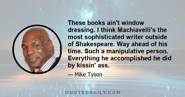 These books ain't window dressing. I think Machiavelli's the most sophisticated writer outside of Shakespeare. Way ahead of his time. Such a manipulative person. Everything he accomplished he did by kissin' ass.