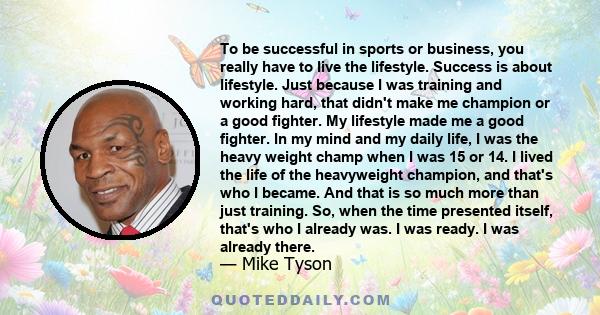 To be successful in sports or business, you really have to live the lifestyle. Success is about lifestyle. Just because I was training and working hard, that didn't make me champion or a good fighter. My lifestyle made