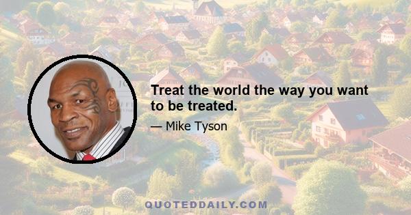 Treat the world the way you want to be treated.