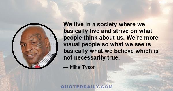 We live in a society where we basically live and strive on what people think about us. We’re more visual people so what we see is basically what we believe which is not necessarily true.