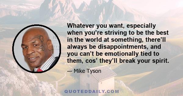 Whatever you want, especially when you’re striving to be the best in the world at something, there’ll always be disappointments, and you can’t be emotionally tied to them, cos’ they’ll break your spirit.