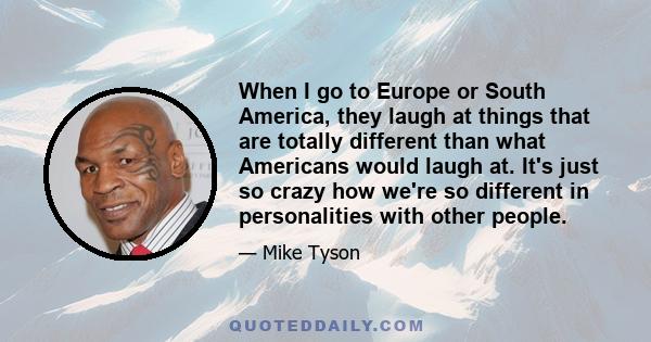 When I go to Europe or South America, they laugh at things that are totally different than what Americans would laugh at. It's just so crazy how we're so different in personalities with other people.