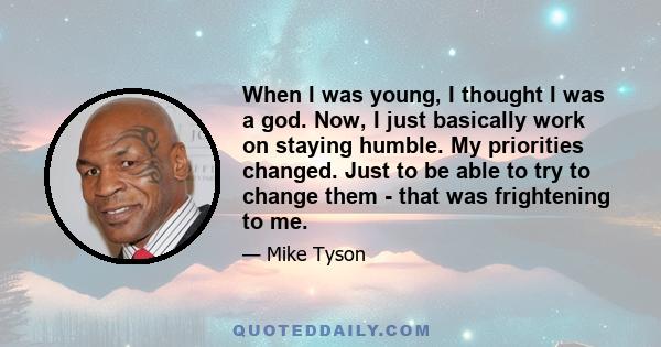 When I was young, I thought I was a god. Now, I just basically work on staying humble. My priorities changed. Just to be able to try to change them - that was frightening to me.