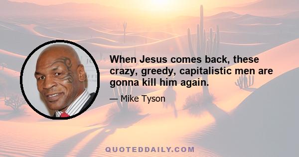 When Jesus comes back, these crazy, greedy, capitalistic men are gonna kill him again.