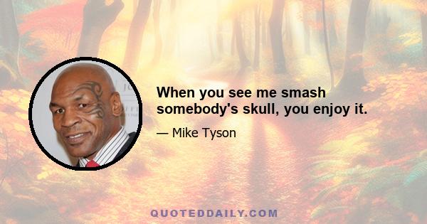 When you see me smash somebody's skull, you enjoy it.