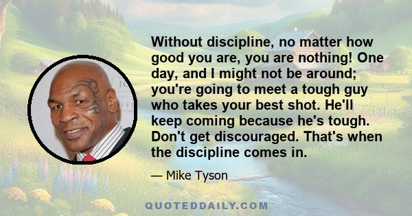 Without discipline, no matter how good you are, you are nothing! One day, and I might not be around; you're going to meet a tough guy who takes your best shot. He'll keep coming because he's tough. Don't get