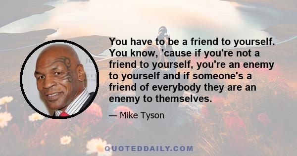 You have to be a friend to yourself. You know, 'cause if you're not a friend to yourself, you're an enemy to yourself and if someone's a friend of everybody they are an enemy to themselves.