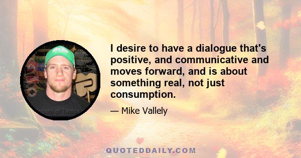 I desire to have a dialogue that's positive, and communicative and moves forward, and is about something real, not just consumption.