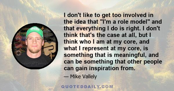 I don't like to get too involved in the idea that I'm a role model and that everything I do is right. I don't think that's the case at all, but I think who I am at my core, and what I represent at my core, is something